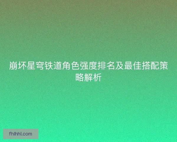 崩坏星穹铁道角色强度排名及最佳搭配策略解析