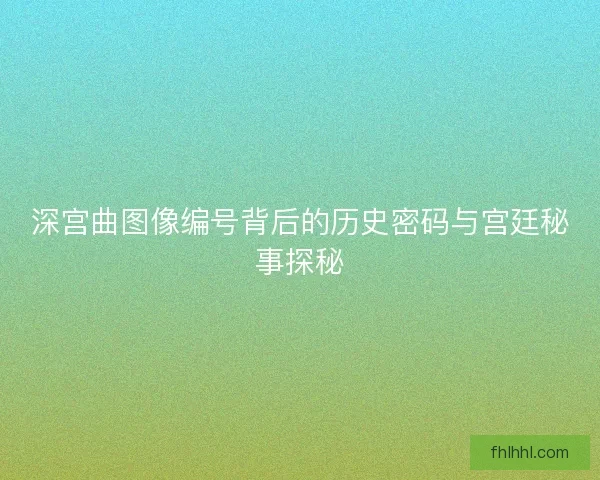 深宫曲图像编号背后的历史密码与宫廷秘事探秘