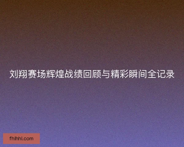 刘翔赛场辉煌战绩回顾与精彩瞬间全记录