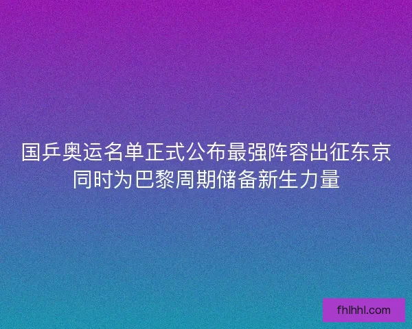 国乒奥运名单正式公布最强阵容出征东京同时为巴黎周期储备新生力量 国乒奥运名单正式公布最强阵容出征东京同时为巴黎周期储备新生力量