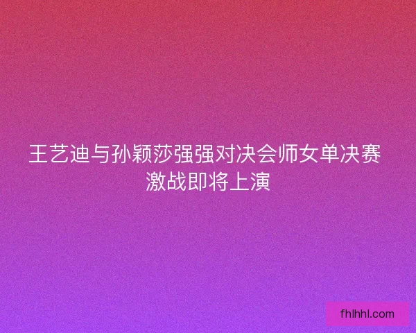 王艺迪与孙颖莎强强对决会师女单决赛 激战即将上演 王艺迪与孙颖莎强强对决会师女单决赛 激战即将上演